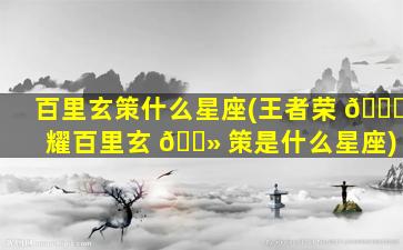 百里玄策什么星座(王者荣 🐕 耀百里玄 🌻 策是什么星座)